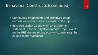Behavioral Constructs (continued)
 Continuous assignments and primitives assign
outputs whenever there are events on the inputs
 Behaviors assign values when an assignment
statement in the activity flow executes. Input events
on the RHS do not initiate activity - control must be
passed to the statement.
44
 
