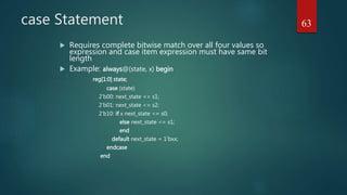 case Statement
 Requires complete bitwise match over all four values so
expression and case item expression must have same bit
length
 Example: always@(state, x) begin
reg[1:0] state;
case (state)
2’b00: next_state <= s1;
2’b01: next_state <= s2;
2’b10: if x next_state <= s0;
else next_state <= s1;
end
default next_state = 1’bxx;
endcase
end
63
 