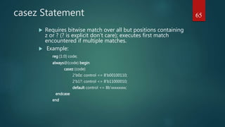 casez Statement
 Requires bitwise match over all but positions containing
z or ? (? is explicit don’t care); executes first match
encountered if multiple matches.
 Example:
reg [1:0] code;
always@(code) begin
casez (code)
2’b0z: control <= 8’b00100110;
2’b1?: control <= 8’b11000010;
default control <= 8b’xxxxxxxx;
endcase
end
65
 