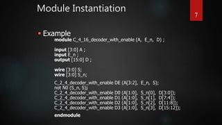 Module Instantiation
7
module C_4_16_decoder_with_enable (A, E_n, D) ;
input [3:0] A ;
input E_n ;
output [15:0] D ;
wire [3:0] S;
wire [3:0] S_n;
C_2_4_decoder_with_enable DE (A[3:2], E_n, S);
not N0 (S_n, S);
C_2_4_decoder_with_enable D0 (A[1:0], S_n[0], D[3:0]);
C_2_4_decoder_with_enable D1 (A[1:0], S_n[1], D[7:4]);
C_2_4_decoder_with_enable D2 (A[1:0], S_n[2], D[11:8]);
C_2_4_decoder_with_enable D3 (A[1:0], S_n[3], D[15:12]);
endmodule
 Example
 