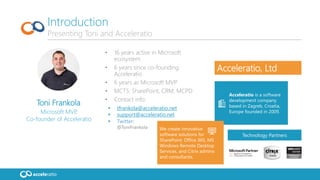 Toni Frankola
Microsoft MVP,
Co-founder of Acceleratio
• 16 years active in Microsoft
ecosystem
• 6 years since co-founding
Acceleratio
• 6 years as Microsoft MVP
• MCTS: SharePoint, CRM; MCPD
• Contact info:
 tfrankola@acceleratio.net
 support@acceleratio.net
 Twitter:
@ToniFrankola
Introduction
Presenting Toni and Acceleratio
Technology Partners
Acceleratio is a software
development company
based in Zagreb, Croatia,
Europe founded in 2009.
We create innovative
software solutions for
SharePoint, Office 365, MS
Windows Remote Desktop
Services, and Citrix admins
and consultants.
Acceleratio, Ltd
 