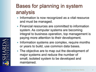 Bases for planning in system
analysis
 Information is now recognized as a vital resource
  and must be managed.
 Financial resources are committed to information
  system. As computer systems are becoming
  integral to business operation, top management is
  paying more attention to their development.
 Information systems are complex, require months
  or years to build, use common data bases.
 The objective are to map out the development of
  major systems and reduce the number of
  small, isolated system to be developed and
  maintained.

                              Faculty Name: Anil Kumar Mahto   8
 