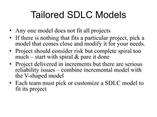 Tailored SDLC Models
• Any one model does not fit all projects
• If there is nothing that fits a particular project, pick a
model that comes close and modify it for your needs.
• Project should consider risk but complete spiral too
much – start with spiral & pare it done
• Project delivered in increments but there are serious
reliability issues – combine incremental model with
the V-shaped model
• Each team must pick or customize a SDLC model to
fit its project
 