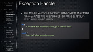 Exception Handler 
예외 핸들러(Exception Handler)는 애플리케이션의 예외 발생에 
대처하는 목적을 가진 애플리케이션 내부 조각들을 의미한다 
(일반적인 예외 처리 메커니즘은 아래 참고) 
try { 
// run stuff. if an exception occurs, go to <catch> code 
} 
catch { 
// run stuff when exception occurs 
} 
Track3. Exploitation 
Introduction 
Track3-1 Win32 
Overwrite RET 
Overwrite SEH 
Egg-Hunting 
ROOriePn( tRede turn Programming) 
Heap Spray 
Track3-2 *NIX 
Overwrite RET 
Ret-to-LibC 
Overwrite .dtors 
Overwrite GOT 
Track3-3 ARM 
Overwrite RET 
Ret-to-LibC 
ROOriePn t(Rede turn Programming) 
 