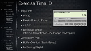 Exercise Time :D 
Target Info 
Win32 
FreeAMP Audio Player 
v.2.0.7 
Download Link is 
(http://outofcontrol.co.kr/vulnApp/FreeAmp.zip) 
Vulnerability Type 
Buffer Overflow (Stack Based) 
by Parsing Playlist 
Track3. Exploitation 
Introduction 
Track3-1 Win32 
Overwrite RET 
Overwrite SEH 
Egg-Hunting 
ROOriePn( tRede turn Programming) 
Heap Spray 
Track3-2 *NIX 
Overwrite RET 
Ret-to-LibC 
Overwrite .dtors 
Overwrite GOT 
Track3-3 ARM 
Overwrite RET 
Ret-to-LibC 
ROOriePn t(Rede turn Programming) 
 