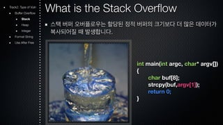 What is the Stack Overflow 
스택 버퍼 오버플로우는 할당된 정적 버퍼의 크기보다 더 많은 데이터가 
복사되어질 때 발생합니다. 
int main(int argc, char* argv[]) 
{ 
char buf[8]; 
strcpy(buf,argv[1]); 
return 0; 
} 
Track2. Type of Vuln 
Buffer Overflow 
Stack 
Heap 
Integer 
Format String 
Use After Free 
 