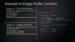 Example of Integer Buffer Overflow 
#include <stdio.h> 
#include <string.h> 
int main(int argc, char* argv[]) 
{ 
signed int type1=NULL; /*signed type*/ 
signed int type2=NULL; /*unsigned type*/ 
unsigned int type3=999999999999999999; /*integer overflow*/ 
type1 = strlen(argv[1]); 
if(argv[2]!=NULL) 
{ /*due to some operations*/ 
type2=type3; 
} 
printf("type1 = %d n",type1); 
printf("type2 = %dn",type2); 
return 0; 
} 
Output 1 - The normal case 
h2spice@ubuntu:~/Desktop/integer_overflow/sample/poc 
$ ./integer_overflow hello 
size of input data = 5 
size of (size_t)type2 = 5 
data output = hello 
h2spice@ubuntu:~/Desktop/integer_overflow/sample/poc$ 
Output 2 - Integer Overflow 
h2spice@ubuntu:~/Desktop/integer_overflow/sample/poc$ 
./integer_overflow hello ? 
size of input data = 5 
size of (size_t)type2 = -1530494977 
Segmentation fault (core dumped) 
h2spice@ubuntu:~/Desktop/integer_overflow/sample/poc$ 
 