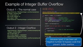 Example of Integer Buffer Overflow 
#include <stdio.h> 
#include <string.h> 
#define BUFFER_SIZE 4096 
#define test_min(val1, val2) ((val1 > val2) ? (val2) : (val1)) 
int main(int argc, char* argv[]) 
{ 
off_t type1=NULL; /*signed type*/ 
size_t type2=NULL; /*unsigned type*/ 
off_t type3=999999999999999; /*integer overflow*/ 
char buffer[BUFFER_SIZE]; /*fixed buffer*/ 
type1 = strlen(argv[1]); 
printf("size of input data = %d n",type1); 
if(argv[2]!=NULL) 
{ /*due to some operations*/ 
type1=type3; 
} 
type2=(size_t) test_min(type1,BUFFER_SIZE); 
printf("size of (size_t)type2 = %dn",type2); 
strncpy(buffer,argv[1],type2); /* occurs stack overflow */ 
printf("data output = %sn",buffer); 
return 0; 
} 
h2spice@ubuntu:~/Desktop/integer_overflow/sample/poc 
$ ./integer_overflow hello 
size of input data = 5 
size of (size_t)type2 = 5 
data output = hello 
h2spice@ubuntu:~/Desktop/integer_overflow/sample/poc$ 
Output 2 - Integer Overflow 
h2spice@ubuntu:~/Desktop/integer_overflow/sample/poc$ 
./integer_overflow hello ? 
size of input data = 5 
size of (size_t)type2 = -1530494977 
Segmentation fault (core dumped) 
h2spice@ubuntu:~/Desktop/integer_overflow/sample/poc$ 
because type2 it has been set 
negative number, to bypass code that 
prevent buffer overflow 
Output 1 - The normal case 
 