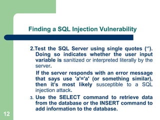 12
Finding a SQL Injection Vulnerability
2.Test the SQL Server using single quotes (‘’).
Doing so indicates whether the user input
variable is sanitized or interpreted literally by the
server.
If the server responds with an error message
that says use 'a'='a' (or something similar),
then it’s most likely susceptible to a SQL
injection attack.
3. Use the SELECT command to retrieve data
from the database or the INSERT command to
add information to the database.
 