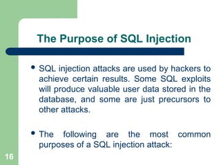 16
The Purpose of SQL Injection
 SQL injection attacks are used by hackers to
achieve certain results. Some SQL exploits
will produce valuable user data stored in the
database, and some are just precursors to
other attacks.
 The following are the most common
purposes of a SQL injection attack:
 