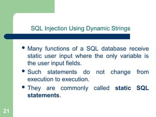 21
SQL Injection Using Dynamic Strings
 Many functions of a SQL database receive
static user input where the only variable is
the user input fields.
 Such statements do not change from
execution to execution.
 They are commonly called static SQL
statements.
 