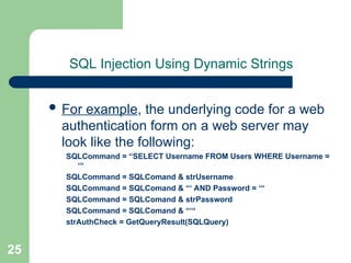 25
SQL Injection Using Dynamic Strings
 For example, the underlying code for a web
authentication form on a web server may
look like the following:
SQLCommand = “SELECT Username FROM Users WHERE Username =
‘“
SQLCommand = SQLComand & strUsername
SQLCommand = SQLComand & “‘ AND Password = ‘“
SQLCommand = SQLComand & strPassword
SQLCommand = SQLComand & “‘“
strAuthCheck = GetQueryResult(SQLQuery)
 