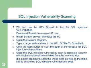 29
SQL Injection Vulnerability Scanning
 We can use the HP’s Scrawlr to test for SQL Injection
Vulnerabilities
1. Download Scrawlr from www.HP.com.
2. Install Scrawlr on your Windows lab PC.
3. Open the Scrawlr program.
4. Type a target web address in the URL Of Site To Scan field:
5. Click the Start button to start the audit of the website for SQL
injection vulnerabilities.
6. Once the SQL injection vulnerability scan is complete, Scrawlr
will display additional hosts linked from the scanned site.
It is a best practice to scan the linked sites as well as the main
site to ensure no SQL injection vulnerabilities exist.
 