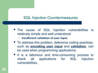 30
SQL Injection Countermeasures
 The cause of SQL injection vulnerabilities is
relatively simple and well understood:
– Insufficient validation of user input.
 To address this problem, defensive coding practices,
such as encoding user input and validation, can
be used when programming applications.
 It is a laborious and time-consuming process to
check all applications for SQL injection
vulnerabilities.
 