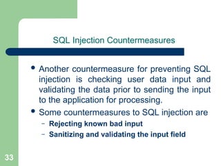 33
SQL Injection Countermeasures
 Another countermeasure for preventing SQL
injection is checking user data input and
validating the data prior to sending the input
to the application for processing.
 Some countermeasures to SQL injection are
– Rejecting known bad input
– Sanitizing and validating the input field
 