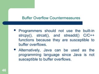 46
Buffer Overflow Countermeasures
 Programmers should not use the built-in
strcpy(), strcat(), and streadd() C/C++
functions because they are susceptible to
buffer overflows.
 Alternatively, Java can be used as the
programming language since Java is not
susceptible to buffer overflows.
 