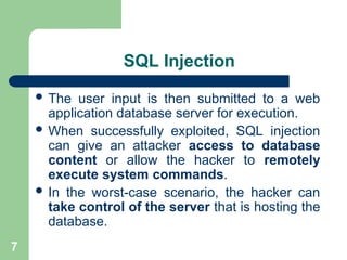 7
SQL Injection
 The user input is then submitted to a web
application database server for execution.
 When successfully exploited, SQL injection
can give an attacker access to database
content or allow the hacker to remotely
execute system commands.
 In the worst-case scenario, the hacker can
take control of the server that is hosting the
database.
 