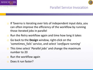 Parallel Service Invocation 
 If Taverna is iterating over lots of independent input data, you 
can often improve the efficiency of the workflow by running 
those iterated jobs in parallel 
 Run the Retry workflow again and time how long it takes 
 Go back to the Design window, right-click on the 
‘sometimes_fails’ service, and select ‘configure running’ 
 This time select ‘Parallel jobs’ and change the maximum 
number to 20 
 Run the workflow again 
 Does it run faster? 
 