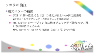クエリの検証
構文エラーの検出
  実DB が無い環境でも SQL の構文が正しいか判定出来る
  注意点としてオブジェクトの存在チェックは出来ない！
  SQL Server のバージョン毎に構文チェックが可能なので、移
  行検証時に使えるかも
  SQL Server の Ver UP や 他社DB (Oracle 等)からの移行
 