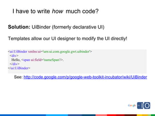 I have to write how much code?

Solution: UiBinder (formerly declarative UI)

Templates allow our UI designer to modify the UI directly!

<ui:UiBinder xmlns:ui='urn:ui.com.google.gwt.uibinder'>
 <div>
  Hello, <span ui:field='nameSpan'/>.
 </div>
</ui:UiBinder>

    See: http://code.google.com/p/google-web-toolkit-incubator/wiki/UiBinder
 