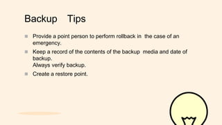 Backup Tips
 Provide a point person to perform rollback in the case of an
emergency.
 Keep a record of the contents of the backup media and date of
backup.
Always verify backup.
 Create a restore point.
 