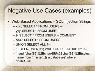 Negative Use Cases (examples)
• Web-Based Applications – SQL Injection Strings
– xxx’; SELECT * FROM USERS;--
– yyy’ SELECT * FROM USER; --
– 9; SELECT * FROM USERS;-- COMMENT
– ASC; SELECT * FROM USERS
– UNION SELECT ALL 1--
– ; IF (LEN(USER)=1) WAITFOR DELAY '00:00:10‘--
– 1 and (char(65)%2Bchar(65)%2Bchar(65)%2B(select
name from [master]..[sysdatabases] where
dbid=1))>0
 