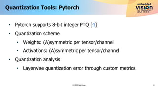 • Pytorch supports 8-bit integer PTQ [4]
• Quantization scheme
• Weights: (A)symmetric per tensor/channel
• Activations: (A)symmetric per tensor/channel
• Quantization analysis
• Layerwise quantization error through custom metrics
Quantization Tools: Pytorch
16
© 2023 Magic Leap
 