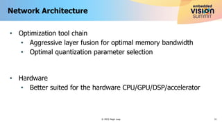 • Optimization tool chain
• Aggressive layer fusion for optimal memory bandwidth
• Optimal quantization parameter selection
• Hardware
• Better suited for the hardware CPU/GPU/DSP/accelerator
Network Architecture
21
© 2023 Magic Leap
 