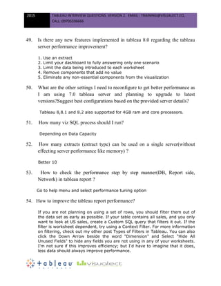 2015 TABLEAU INTERVIEW QUESTIONS. VERSION 2. EMAIL : TRAINING@VISUALECT.CO,
CALL :09705596666
49. Is there any new features implemented in tableau 8.0 regarding the tableau
server performance improvement?
1. Use an extract
2. Limit your dashboard to fully answering only one scenario
3. Limit the data being introduced to each worksheet
4. Remove components that add no value
5. Eliminate any non-essential components from the visualization
50. What are the other settings I need to reconfigure to get better performance as
I am using 7.0 tableau server and planning to upgrade to latest
versions?Suggest best configurations based on the provided server details?
Tableau 8,8.1 and 8.2 also supported for 4GB ram and core processors.
51. How many viz SQL process should I run?
Depending on Data Capacity
52. How many extracts (extract type) can be used on a single server(without
effecting server performance like memory) ?
Better 10
53. How to check the performance step by step manner(DB, Report side,
Network) in tableau report ?
Go to help menu and select performance tuning option
54. How to improve the tableau report performance?
If you are not planning on using a set of rows, you should filter them out of
the data set as early as possible. If your table contains all sales, and you only
want to look at US sales, create a Custom SQL query that filters it out. If the
filter is worksheet dependent, try using a Context Filter. For more information
on filtering, check out my other post Types of Filters in Tableau. You can also
click the Down Arrow beside the word "Dimension" and Select "Hide All
Unused Fields" to hide any fields you are not using in any of your worksheets.
I'm not sure if this improves efficiency; but I'd have to imagine that it does,
less data should always improve performance.
 