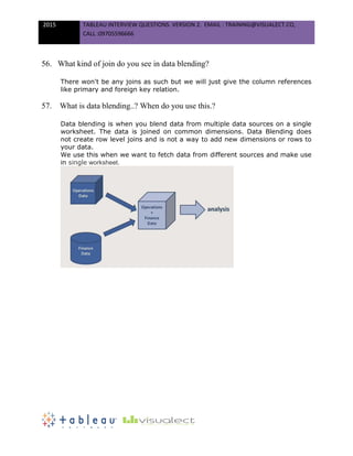 2015 TABLEAU INTERVIEW QUESTIONS. VERSION 2. EMAIL : TRAINING@VISUALECT.CO,
CALL :09705596666
56. What kind of join do you see in data blending?
There won't be any joins as such but we will just give the column references
like primary and foreign key relation.
57. What is data blending..? When do you use this.?
Data blending is when you blend data from multiple data sources on a single
worksheet. The data is joined on common dimensions. Data Blending does
not create row level joins and is not a way to add new dimensions or rows to
your data.
We use this when we want to fetch data from different sources and make use
in single worksheet.
 
