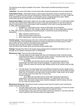 Table Maintenance Generator and its Modifications
SAP COMMUNITY NETWORK SDN - sdn.sap.com | BPX - bpx.sap.com | BOC - boc.sap.com | UAC - uac.sap.com
© 2010 SAP AG 6
The following are the options available in the screen. These options are filled according to the given
description.
Table/View: the name of the table or view for which table maintenance generator has to be implemented.
Authorization Group: Authorization group is used to apply authorization checks to a particular group of
people i.e. to specify the users who are authorized to maintain table or view contents. If in case, a table has
to be maintained by a group of people, an authorization group is assigned else fill the option ‘&NC&’.
Authorization groups for a table/ view can be created using transaction SE54.
Authorization Object: Authorization objects can be created using transaction SU21. An authorization object
can have upto10 authorization fields which are used to verify user authorizations. A user has to pass the
check for every field to run the authorization check successfully. In this case it is auto generated which is
S_TABU_DIS have following fields:
 DICBERCLS - Authorization group, maximum field length is four characters.
 ACTVT - Activity (02: Add, change or delete table entries, 03: Only display table contents).
S_TABU_DIS is used for displaying and maintaining tables. It controls the access during following
transactions:
 SM31: Standard maintenance tool
 SM30: Enhanced table maintenance
 SE16: Data browser, including access in customizing
Function group: The function group is the one in which all the maintenance modules of the given table or
view are generated. All the generated maintenance modules will belong to this function group. Function
group names can have maximum of 26 alphanumeric characters.
A function group can also be created in transaction SE80.
Here, the name of the function group can be same as that of table/ view.
Package: Package here refers to the function group package which is assigned to the table or view. A
package can be created in transaction SE21 or SPACKAGE.
Maintenance Type: There are two maintenance types:
 One step dialog: One step dialogs only have one maintenance screen (overview screen)
containing all the fields i.e. one has to give screen number in overview screen only. All the
entries in overview screen are displayed in the form of lists.
It works as follows:
Go to SM30; give the table name for which table maintenance generator is
implemented. Overview screen would be displayed. To create entries, click on ‘New
Entries’. Enter the values and save the data. Multiple entries can be created using one step
dialog.
 Two step dialog: Two step dialogs have one additional maintenance screen (single screen)
along with overview screen. Here, the overview screen contains only the key fields and texts
longer than 20 characters and single screen contains all fields. Single screen can be called
from overview screen by function key, for every entry.
It works as follows:
Go to SM30; give the table name for which table maintenance generator is
implemented. Overview screen would be displayed. To create entries, click on ‘New
Entries’. Now, next screen (single screen) would be displayed, enter the values and save.
You can enter one record at a time.
Maintenance Screen No.: Maintenance screen numbers are the internal number for each maintenance
screen. It has two different cases:
 One step dialog: In this case, only overview screen value is required. It can have any screen
number except 1000 because 1000 is assigned to the selection screen.
 Two step dialog: In this case, both the screen numbers are required i.e. one has to give the
screen number for both overview screen and single screen.
 