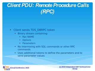 (c) 2015 Independent SAP Technical User
Group
Annual Conference, 2015
Client PDU: RemoteProcedureCalls
(RPC)
• Client sends TDS_DBRPC token
• Binary stream containing:
• Rpc NAME
• Options
• Parameters
• No intermixing with SQL commands or other RPC
commands
• Uses additional tokens to define the parameters and to
send parameter values
 