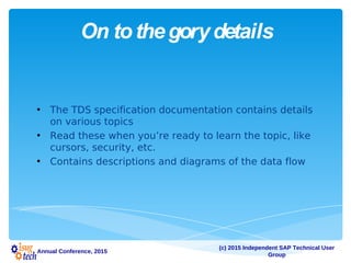 (c) 2015 Independent SAP Technical User
Group
Annual Conference, 2015
On tothegorydetails
• The TDS specification documentation contains details
on various topics
• Read these when you’re ready to learn the topic, like
cursors, security, etc.
• Contains descriptions and diagrams of the data flow
 
