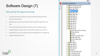 17
Software Design (7)
• UseseparateProgramsfor blocksof equipment(littlepenaltyperformance
wisebut claritybenefits)
• KeepRoutinesconsistentand useAliaseswherepossibleconfiguredin Local
Tags
• Aim to copyandpastecodebetweenPrograms with no changesrequired
• ArrangePrograms in logicalorderto mimic eithertheplantorprocessflow
• KeepRoutinesconciseandwell documentedwith lengthabout3-4 pageslong
• Gaugeshandledby otherTask
Hints and Tips for Program Structuring
 