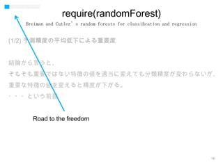 14
require(randomForest)
(1/2) 予測精度の平均低下による重要度
結論から言うと、
そもそも重要ではない特徴の値を適当に変えても分類精度が変わらないが、
重要な特徴の値を変えると精度が下がる。
・・・という前提
Breiman and Cutler’s random forests for classiﬁcation and regression
Road to the freedom
 