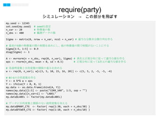 23
my.seed <- 12345
set.seed(my.seed) # seedを設定
n_var <- 20 # 特徴量の数
n_obs <- 480 # 観測データの数
Sigma <- matrix(0, nrow = n_var, ncol = n_var) # 適当な分散共分散行列を作る
# 最初の5個の特徴量の間の相関を高めにし、他の特徴量の間で相関がないことにする
Sigma[1:5, 1:5] <- 0.9
diag(Sigma) <- 1
A <- mvrnorm(n = n_obs, rep(0, n_var), Sigma) # 多次元正規分布に従って適当な値を作る
eps <- rnorm(n_obs, mean = 0, sd = 0.5) # 正規分布に従って1次元の適当な値を作る
# 各説明変数と目的変数の関係の重みを決める
w <- rep(0, n_var); w[c(3, 5, 10, 15, 16, 20)] <- c(5, 5, 2, -5, -5, -4)
# 0か1の目的変数を作る
Y <- A %*% w + eps
Y <- ifelse(Y < 0, 0, 1)
my.data <- as.data.frame(cbind(A, Y))
names(my.data)[1:5] <- paste("CORR_VAR", 1:5, sep = "")
names(my.data)[n_var+1] <- "LABEL"
my.data$LABEL <- factor(my.data$LABEL)
# データに目的変数と関係のない説明変数を加える
my.data$MANY_CTG <- factor( rep(1:30, each = n_obs/30) )
my.data$FEWER_CTG <- factor( rep(1:10, each = n_obs/10) )
require(party)
シミュレーション → この部分を飛ばす
 