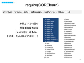 34
attrEval(formula, data, estimator, costMatrix = NULL, ...)
1 Relief
2 ReliefFbestK
3 ReliefKukar
4 ReliefFexpC
5 ReliefFavgC
6 ReliefFpe
7 ReliefFpa
8 ReliefFsmp
9 ReliefFmerit
10 ReliefFdistance
11 ReliefFsqrDistance
12 MyopicReliefF
13 DKM
14 DKMcost
15 EqualDKM
16 UniformDKM
17 InfGain
18 GainRatioCost
19 GainRatio
20 MDL
21 Gini
22 EqualGini
23 ImpurityEuclid
24 ImpurityHellinger
25 UniformGini
26 Accuracy
27 MDLsmp
28 UniformInf
29 UniformAccuracy
30 EqualInf
31 EqualHellinger
32 DistHellinger
33 DistAUC
34 DistAngle
35 DistEuclid
36 EqualHellinger
37 DistHellinger
38 DistAUC
39 DistAngle
40 DistEuclid
分類だけで40個の
特徴重要度推定法
（estimator）がある。
その中、Relief系が10個以上！
require(CORElearn)
 