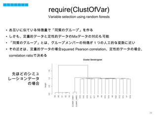 35
• お互いに似ている特徴量で「同質のグループ」を作る
• しかも、定量的データと定性的データのMixデータの対応も可能
• 「同質のグループ」とは、グループメンバーの特徴が１つの人工的な変数に近い
• その近さは、定量的データの場合squared Pearson correlation、定性的データの場合、
correlation ratioで決める
先ほどのシミュ
レーションデータ
の場合
require(ClustOfVar)
Variable selection using random forests
 