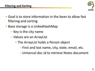 Filtering and Sorting
• Goal is to store information in the bean to allow fast
filtering and sorting
• Base storage is a LinkedHashMap
– Key is the city name
– Values are an ArrayList
• The ArrayList holds a Person object
–First and last name, city, state, email, etc.
–Universal doc id to retrieve Notes document
31
 
