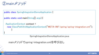 © 2019 NTT DATA Corporation 34
public class SpringIntegrationDemoApplication {
public static void main(String[] args) {
ApplicationContext context =
new ClassPathXmlApplicationContext("META-INF/spring/spring-integration.xml");
}
}
②mainメソッド
SpringIntegrationDemoApplication.java
mainメソッドでspring-integration.xmlを呼び出し
 