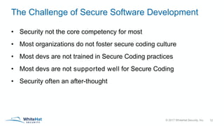 © 2017 WhiteHat Security, Inc.
The Challenge of Secure Software Development
• Security not the core competency for most
• Most organizations do not foster secure coding culture
• Most devs are not trained in Secure Coding practices
• Most devs are not supported well for Secure Coding
• Security often an after-thought
12
 