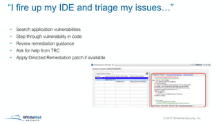 © 2017 WhiteHat Security, Inc.
“I fire up my IDE and triage my issues…”
• Search application vulnerabilities
• Step through vulnerability in code
• Review remediation guidance
• Ask for help from TRC
• Apply Directed Remediation patch if available
 