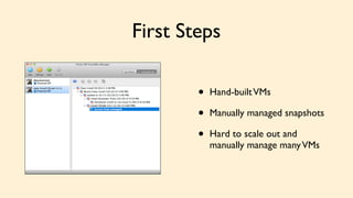 First Steps 
• Hand-built VMs 
• Manually managed snapshots 
• Hard to scale out and 
manually manage many VMs 
 
