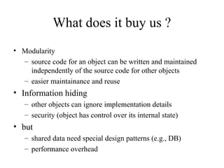 What does it buy us ?
• Modularity
– source code for an object can be written and maintained
independently of the source code for other objects
– easier maintainance and reuse
• Information hiding
– other objects can ignore implementation details
– security (object has control over its internal state)
• but
– shared data need special design patterns (e.g., DB)
– performance overhead
 