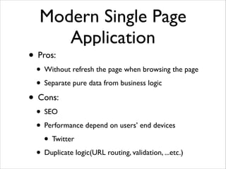Modern Single Page
Application
• Pros:	

• Without refresh the page when browsing the page	

• Separate pure data from business logic	

• Cons:	

• SEO	

• Performance depend on users’ end devices	

• Twitter 	

• Duplicate logic(URL routing, validation, ...etc.)
 