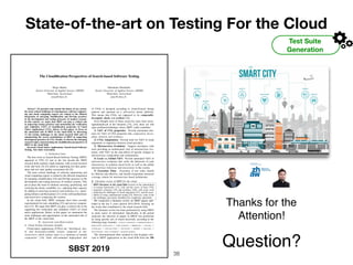 State-of-the-art on Testing For the Cloud
Test Suite
Generation
The Cloudiﬁcation Perspectives of Search-based Software Testing
Diego Martin
Zurich University of Applied Science (ZHAW)
Winterthur, Switzerland
marg@zhaw.ch
Sebastiano Panichella
Zurich University of Applied Science (ZHAW)
Winterthur, Switzerland
panc@zhaw.ch
Abstract—To promote and sustain the future of our society,
the most critical challenge of contemporary software engineer-
ing and cloud computing experts are related to the efﬁcient
integration of emerging cloudiﬁcation and DevOps practices
in the development and testing processes of modern systems.
In this context, we argue that SBST can play a critical role
in improving testing practices and automating the veriﬁcation
and validation (V&V) of cloudiﬁcation properties of Cloud
Native Applications (CNA). Hence, in this paper, we focus on
the untouched side of SBST in the cloud ﬁeld, by discussing
(1) the testing challenges in the cloud research ﬁeld and (2)
summarizing the recent contributions of SBST in supporting
development practices of CNA. Finally, we discuss the emerging
research topics characterizing the cloudiﬁcation perspectives of
SBST in the cloud ﬁeld.
Keywords-Cloud Native Applications, Search-based Software
Testing, Test Suite Generation
I. INTRODUCTION
The ﬁrst work on Search-Based Software Testing (SBST)
appeared in 1976 [1] and in the last decade the SBST
research ﬁeld reached a high maturity, with several research
work and tools [2]–[5] aimed at supporting test data gener-
ation and test suite quality assessment [6]–[9].
The most critical challenge of software engineering and
cloud computing experts is related to the efﬁcient integration
of emerging cloudiﬁcation [10] and DevOps practices in the
development and testing processes of modern systems. This
put in place the need of solutions ensuring, quantifying, and
verifying the elastic scalability (i.e., adjusting their capacity
by adding or removing resources) and resiliency (i.e., antici-
pating failures and ﬂuctuation) [11] of the software/hardware
(micro)services composing the systems.
In the cloud ﬁeld, SBST strategies have been recently
experimented for task scheduling [12] and service composi-
tion [13]. We argue that SBST can play a critical role in the
supporting the veriﬁcation and validation (V&V) of cloud
native applications. Hence, in this paper, we summarize the
main challenges and opportunities on the untouched side of
the SBST in the cloud ﬁeld.
II. ANALYSIS AND DISCUSSION
A. Cloud Testing Literature Insights
Cloud-native applications (CNAs) are “distributed, elas-
tic and horizontal-scalable systems composed of (mi-
cro)services which isolates states in a minimum of stateful
components” [14]. Each self-contained deployment unit
of CNAs is designed according to cloud-focused design
patterns and operated on a self-service elastic platform.
This means that CNAs are supposed to be composable,
decoupled, elastic and resilient [14].
Even thought most of these properties have been inves-
tigated/analyzed in the literature [15], [16], there are still
open problems/challenges where SBST could contribute:
1) V&V of CNA properties: Provide automated solu-
tions for V&V of CNA properties like composition, decou-
pling, elasticity and resilience.
2) CNAs Adaptations: Provide tools for V&V of cloud
migrations or migration between cloud providers.
3) Microservices Evolution: Support developers with
tools providing an architectural view of microservices evo-
lution, with V&V on the side-effects of speciﬁc changes in
microservices composition and orchestration.
4) Local v.s. Global V&V: Provide automated V&V of
microservices evolutions that verify the behaviour of each
microservice in isolation (local level) as well as the global
microservices behaviour and interactions in the system.
5) Execution Time: Execution of test suites should
be efﬁcient and effective, and should encapsulate advanced
coverage criteria for microservices based architecture.
B. Literature review of SBST for the cloud
SBST literature in the cloud ﬁeld focused on the optimization
of testing frameworks [17], [18] and the stress of basic CNA
properties (elasticity [19] and resilience [20]), with some work
analyzing the challenges of cloud migrations [21], and the possi-
bilities of using combinatorial testing [22]. However, some of the
the challenges previously identiﬁed are completely untouched.
We conducted a literature review on SBST papers pub-
lished in the last 5 years (period 2014-2019), focusing on
the works that contributed to the cloud research ﬁeld.
The literature review has been performed by using DBLP
as main source of information. Speciﬁcally, in the period
analyzed, the selection of papers in DBLP was performed
by using speciﬁc sets of search keywords, according to the
following logic formula: CLOUD ^ (GENETIC _ COMBINATORIAL _
SIMULATED ANNEALING _ TABU SEARCH _ PROFILING _ SLICING _
COVERAGE _ COEVOLUTION _ MUTATION _ MORPH _ HEALING _
SELF REPAIR _ HILL CLIMBING _ SEARCH BASED).
The aforementioned ﬁlter resulted in only 6 papers rele-
vant to SBST applications in the cloud ﬁeld from the 396
SBST 2019
!38
Thanks for the
Attention!
Question?
 