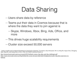 Data Sharing
— Users share data by reference
— Teams put their data in Cosmos because that is
where the data they want to join against is
— Skype, Windows, Xbox, Bing, Ads, Ofﬁce, and
more
— This drives huge scalability requirements
— Cluster size exceed 50,000 servers
http://research.microsoft.com/en-us/events/fs2011/helland_cosmos_big_data_and_big_challenges.pdf
https://azure.microsoft.com/en-us/blog/behind-the-scenes-of-azure-data-lake-bringing-microsoft-s-big-data-experience-to-
hadoop/
“Apollo: Scalable and Coordinated Scheduling for Cloud-Scale Computing” Eric Boutin, Jaliya Ekanayake, Wei Lin, Bing Shi, Jingren Zhou, Zhengping
Qian, Ming Wu, and Lidong Zhou, in Proc. of the 2014 OSDI Conference (OSDI'14)
 