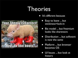 Theories
   •   It’s different because

       •   Easy to leave ... but
           stickiness=lock-in

       •   Biz model ... but freemium
           looks like shareware

       •   Distribution ... but software
           is now the same

       •   Platform ... but browser
           becomes OS

       •   UI Issues ... but look at
           history
 