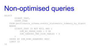 Non-optimised queries
SELECT
DIGEST_TEXT,
COUNT_STAR
FROM performance_schema.events_statements_summary_by_digest
WHERE
DIGEST_TEXT IS NOT NULL AND (
SUM_NO_INDEX_USED > 0 OR
SUM_CREATED_TMP_DISK_TABLES > 0
)
ORDER BY SUM_ROWS_EXAMINED DESC
LIMIT 10
G
 