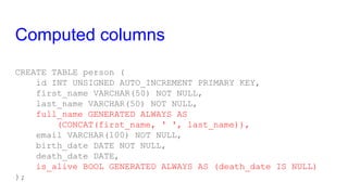 Computed columns
CREATE TABLE person (
id INT UNSIGNED AUTO_INCREMENT PRIMARY KEY,
first_name VARCHAR(50) NOT NULL,
last_name VARCHAR(50) NOT NULL,
full_name GENERATED ALWAYS AS
(CONCAT(first_name, ' ', last_name)),
email VARCHAR(100) NOT NULL,
birth_date DATE NOT NULL,
death_date DATE,
is_alive BOOL GENERATED ALWAYS AS (death_date IS NULL)
);
 
